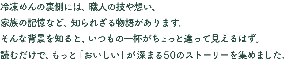 冷凍めんの裏側には、職人の技や想い、家族の記憶など、知られざる物語があります。そんな背景を知ると、いつもの一杯がちょっと違って見えるはず。読むだけで、もっと「おいしい」が深まる50のストーリーを集めました。